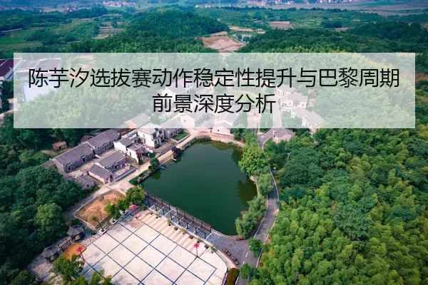 陈芋汐选拔赛动作稳定性提升与巴黎周期前景深度分析
